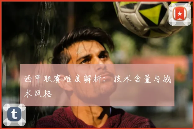 西甲联赛难度解析：技术含量与战术风格
