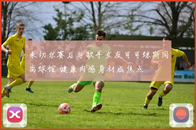 米切尔赛后与歌手女友可可琼斯同离球馆 健康肉感身材成焦点