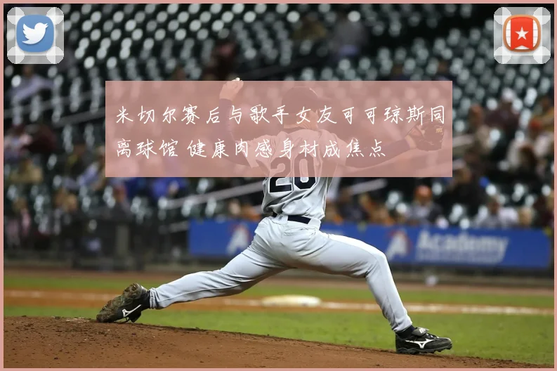 米切尔赛后与歌手女友可可琼斯同离球馆 健康肉感身材成焦点